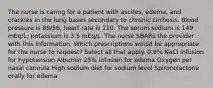 The nurse is caring for a patient with ascites, edema, and crackles in the lung bases secondary to chronic cirrhosis. Blood pressure is 88/56, heart rate is 110. The serum sodium is 149 mEq/L; potassium is 3.5 mEq/L. The nurse SBARs the provider with this information. Which prescriptions would be appropriate for the nurse to request? Select all that apply. 0.9% NaCl infusion for hypotension Albumin 25% infusion for edema Oxygen per nasal cannula High sodium diet for sodium level Spironolactone orally for edema