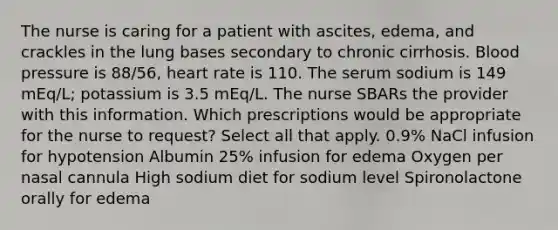 The nurse is caring for a patient with ascites, edema, and crackles in the lung bases secondary to chronic cirrhosis. Blood pressure is 88/56, heart rate is 110. The serum sodium is 149 mEq/L; potassium is 3.5 mEq/L. The nurse SBARs the provider with this information. Which prescriptions would be appropriate for the nurse to request? Select all that apply. 0.9% NaCl infusion for hypotension Albumin 25% infusion for edema Oxygen per nasal cannula High sodium diet for sodium level Spironolactone orally for edema