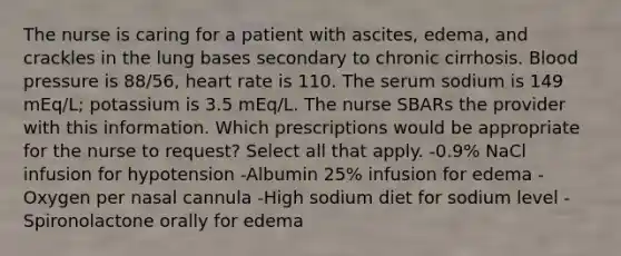 The nurse is caring for a patient with ascites, edema, and crackles in the lung bases secondary to chronic cirrhosis. Blood pressure is 88/56, heart rate is 110. The serum sodium is 149 mEq/L; potassium is 3.5 mEq/L. The nurse SBARs the provider with this information. Which prescriptions would be appropriate for the nurse to request? Select all that apply. -0.9% NaCl infusion for hypotension -Albumin 25% infusion for edema -Oxygen per nasal cannula -High sodium diet for sodium level -Spironolactone orally for edema