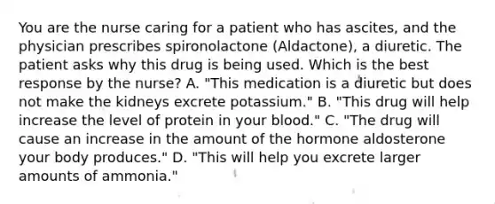 You are the nurse caring for a patient who has ascites, and the physician prescribes spironolactone (Aldactone), a diuretic. The patient asks why this drug is being used. Which is the best response by the nurse? A. "This medication is a diuretic but does not make the kidneys excrete potassium." B. "This drug will help increase the level of protein in your blood." C. "The drug will cause an increase in the amount of the hormone aldosterone your body produces." D. "This will help you excrete larger amounts of ammonia."