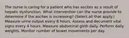 The nurse is caring for a patient who has ascites as a result of hepatic dysfunction. What intervention can the nurse provide to determine if the ascites is increasing? (Select all that apply.) Measure urine output every 8 hours. Assess and document vital signs every 4 hours. Measure abdominal girth daily. Perform daily weights. Monitor number of bowel movements per day.