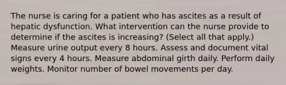 The nurse is caring for a patient who has ascites as a result of hepatic dysfunction. What intervention can the nurse provide to determine if the ascites is increasing? (Select all that apply.) Measure urine output every 8 hours. Assess and document vital signs every 4 hours. Measure abdominal girth daily. Perform daily weights. Monitor number of bowel movements per day.