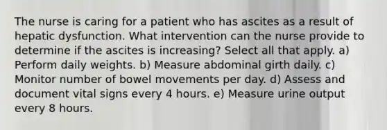 The nurse is caring for a patient who has ascites as a result of hepatic dysfunction. What intervention can the nurse provide to determine if the ascites is increasing? Select all that apply. a) Perform daily weights. b) Measure abdominal girth daily. c) Monitor number of bowel movements per day. d) Assess and document vital signs every 4 hours. e) Measure urine output every 8 hours.