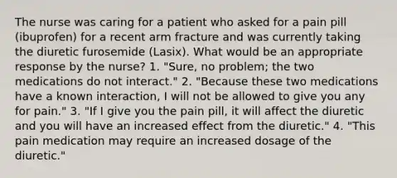 The nurse was caring for a patient who asked for a pain pill (ibuprofen) for a recent arm fracture and was currently taking the diuretic furosemide (Lasix). What would be an appropriate response by the nurse? 1. "Sure, no problem; the two medications do not interact." 2. "Because these two medications have a known interaction, I will not be allowed to give you any for pain." 3. "If I give you the pain pill, it will affect the diuretic and you will have an increased effect from the diuretic." 4. "This pain medication may require an increased dosage of the diuretic."