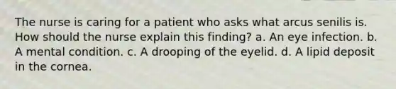 The nurse is caring for a patient who asks what arcus senilis is. How should the nurse explain this finding? a. An eye infection. b. A mental condition. c. A drooping of the eyelid. d. A lipid deposit in the cornea.