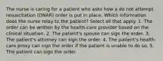 The nurse is caring for a patient who asks how a do not attempt resuscitation (DNAR) order is put in place. Which information does the nurse relay to the patient? Select all that apply. 1. The order can be written by the health-care provider based on the clinical situation. 2. The patient's spouse can sign the order. 3. The patient's attorney can sign the order. 4. The patient's health-care proxy can sign the order if the patient is unable to do so. 5. The patient can sign the order.