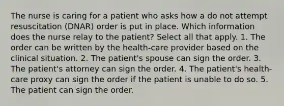 The nurse is caring for a patient who asks how a do not attempt resuscitation (DNAR) order is put in place. Which information does the nurse relay to the patient? Select all that apply. 1. The order can be written by the health-care provider based on the clinical situation. 2. The patient's spouse can sign the order. 3. The patient's attorney can sign the order. 4. The patient's health-care proxy can sign the order if the patient is unable to do so. 5. The patient can sign the order.