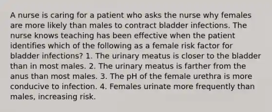 A nurse is caring for a patient who asks the nurse why females are more likely than males to contract bladder infections. The nurse knows teaching has been effective when the patient identifies which of the following as a female risk factor for bladder infections? 1. The urinary meatus is closer to the bladder than in most males. 2. The urinary meatus is farther from the anus than most males. 3. The pH of the female urethra is more conducive to infection. 4. Females urinate more frequently than males, increasing risk.