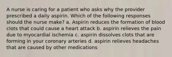 A nurse is caring for a patient who asks why the provider prescribed a daily aspirin. Which of the following responses should the nurse make? a. Aspirin reduces the formation of blood clots that could cause a heart attack b. aspirin relieves the pain due to myocardial ischemia c. aspirin dissolves clots that are forming in your coronary arteries d. aspirin relieves headaches that are caused by other medications