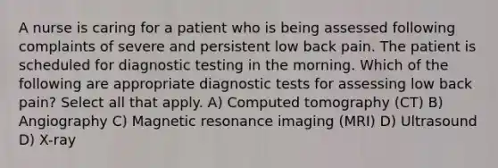 A nurse is caring for a patient who is being assessed following complaints of severe and persistent low back pain. The patient is scheduled for diagnostic testing in the morning. Which of the following are appropriate diagnostic tests for assessing low back pain? Select all that apply. A) Computed tomography (CT) B) Angiography C) Magnetic resonance imaging (MRI) D) Ultrasound D) X-ray