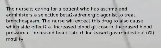 The nurse is caring for a patient who has asthma and administers a selective beta2-adrenergic agonist to treat bronchospasm. The nurse will expect this drug to also cause which side effect? a. Increased blood glucose b. Increased blood pressure c. Increased heart rate d. Increased gastrointestinal (GI) motility