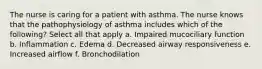 The nurse is caring for a patient with asthma. The nurse knows that the pathophysiology of asthma includes which of the following? Select all that apply a. Impaired mucociliary function b. Inflammation c. Edema d. Decreased airway responsiveness e. Increased airflow f. Bronchodilation