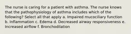 The nurse is caring for a patient with asthma. The nurse knows that the pathophysiology of asthma includes which of the following? Select all that apply a. Impaired mucociliary function b. Inflammation c. Edema d. Decreased airway responsiveness e. Increased airflow f. Bronchodilation