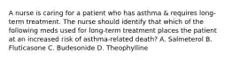 A nurse is caring for a patient who has asthma & requires long-term treatment. The nurse should identify that which of the following meds used for long-term treatment places the patient at an increased risk of asthma-related death? A. Salmeterol B. Fluticasone C. Budesonide D. Theophylline