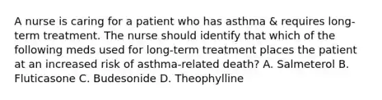 A nurse is caring for a patient who has asthma & requires long-term treatment. The nurse should identify that which of the following meds used for long-term treatment places the patient at an increased risk of asthma-related death? A. Salmeterol B. Fluticasone C. Budesonide D. Theophylline