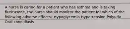 A nurse is caring for a patient who has asthma and is taking fluticasone, the nurse should monitor the patient for which of the following adverse effects? Hypoglycemia Hypertension Polyuria Oral candidiasis