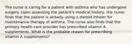 The nurse is caring for a patient with asthma who has undergone surgery. Upon assessing the patient's medical history, the nurse finds that the patient is already using a steroid inhaler for maintenance therapy of asthma. The nurse also finds that the primary health care provider has prescribed vitamin A supplements. What is the probable reason for prescribing vitamin A supplements?