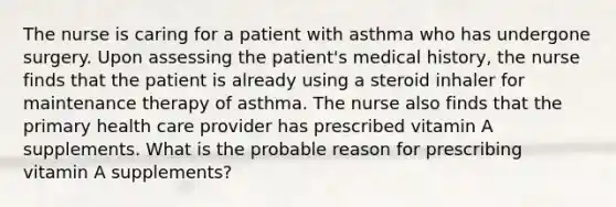 The nurse is caring for a patient with asthma who has undergone surgery. Upon assessing the patient's medical history, the nurse finds that the patient is already using a steroid inhaler for maintenance therapy of asthma. The nurse also finds that the primary health care provider has prescribed vitamin A supplements. What is the probable reason for prescribing vitamin A supplements?