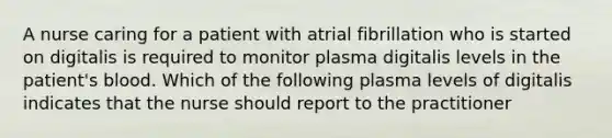 A nurse caring for a patient with atrial fibrillation who is started on digitalis is required to monitor plasma digitalis levels in the patient's blood. Which of the following plasma levels of digitalis indicates that the nurse should report to the practitioner