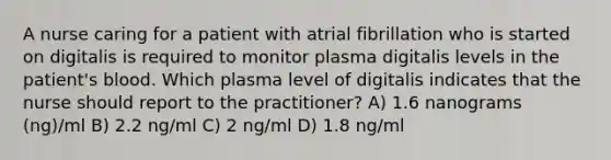 A nurse caring for a patient with atrial fibrillation who is started on digitalis is required to monitor plasma digitalis levels in the patient's blood. Which plasma level of digitalis indicates that the nurse should report to the practitioner? A) 1.6 nanograms (ng)/ml B) 2.2 ng/ml C) 2 ng/ml D) 1.8 ng/ml