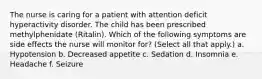 The nurse is caring for a patient with attention deficit hyperactivity disorder. The child has been prescribed methylphenidate (Ritalin). Which of the following symptoms are side effects the nurse will monitor for? (Select all that apply.) a. Hypotension b. Decreased appetite c. Sedation d. Insomnia e. Headache f. Seizure