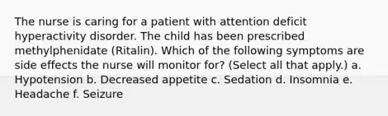 The nurse is caring for a patient with attention deficit hyperactivity disorder. The child has been prescribed methylphenidate (Ritalin). Which of the following symptoms are side effects the nurse will monitor for? (Select all that apply.) a. Hypotension b. Decreased appetite c. Sedation d. Insomnia e. Headache f. Seizure