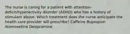 The nurse is caring for a patient with attention-deficit/hyperactivity disorder (ADHD) who has a history of stimulant abuse. Which treatment does the nurse anticipate the health care provider will prescribe? Caffeine Bupropion Atomoxetine Desipramine