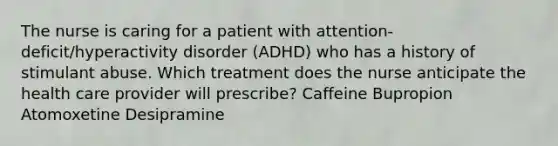 The nurse is caring for a patient with attention-deficit/hyperactivity disorder (ADHD) who has a history of stimulant abuse. Which treatment does the nurse anticipate the health care provider will prescribe? Caffeine Bupropion Atomoxetine Desipramine