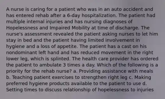 A nurse is caring for a patient who was in an auto accident and has entered rehab after a 6-day hospitalization. The patient had multiple internal injuries and has nursing diagnoses of Hopelessness and Impaired Mobility at time of discharge. The nurse's assessment revealed the patient asking nurses to let him stay in bed and the patient having limited involvement in hygiene and a loss of appetite. The patient has a cast on his nondominant left hand and has reduced movement in the right lower leg, which is splinted. The health care provider has ordered the patient to ambulate 3 times a day. Which of the following is a priority for the rehab nurse? a. Providing assistance with meals b. Teaching patient exercises to strengthen right leg c. Making preferred hygiene products available to the patient to use d. Setting times to discuss relationship of hopelessness to injuries