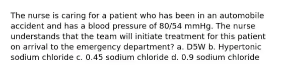 The nurse is caring for a patient who has been in an automobile accident and has a blood pressure of 80/54 mmHg. The nurse understands that the team will initiate treatment for this patient on arrival to the emergency department? a. D5W b. Hypertonic sodium chloride c. 0.45 sodium chloride d. 0.9 sodium chloride