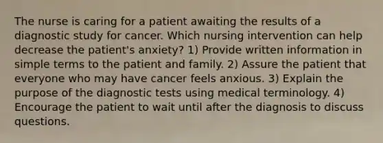 The nurse is caring for a patient awaiting the results of a diagnostic study for cancer. Which nursing intervention can help decrease the patient's anxiety? 1) Provide written information in simple terms to the patient and family. 2) Assure the patient that everyone who may have cancer feels anxious. 3) Explain the purpose of the diagnostic tests using medical terminology. 4) Encourage the patient to wait until after the diagnosis to discuss questions.