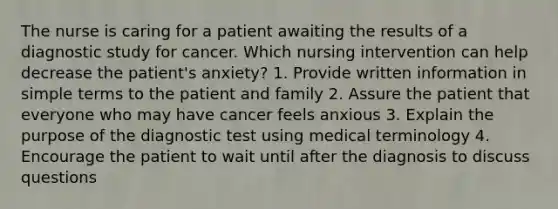 The nurse is caring for a patient awaiting the results of a diagnostic study for cancer. Which nursing intervention can help decrease the patient's anxiety? 1. Provide written information in simple terms to the patient and family 2. Assure the patient that everyone who may have cancer feels anxious 3. Explain the purpose of the diagnostic test using medical terminology 4. Encourage the patient to wait until after the diagnosis to discuss questions