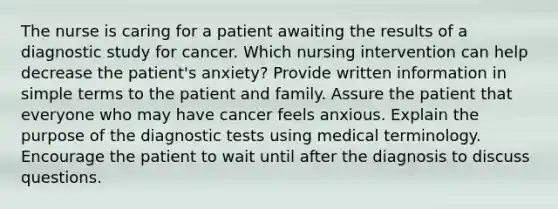 The nurse is caring for a patient awaiting the results of a diagnostic study for cancer. Which nursing intervention can help decrease the patient's anxiety? Provide written information in simple terms to the patient and family. Assure the patient that everyone who may have cancer feels anxious. Explain the purpose of the diagnostic tests using medical terminology. Encourage the patient to wait until after the diagnosis to discuss questions.