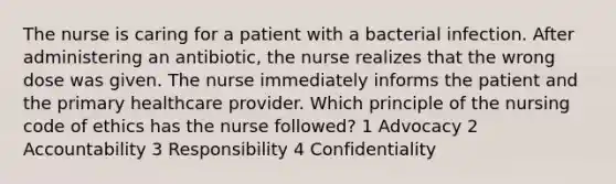 The nurse is caring for a patient with a bacterial infection. After administering an antibiotic, the nurse realizes that the wrong dose was given. The nurse immediately informs the patient and the primary healthcare provider. Which principle of the nursing code of ethics has the nurse followed? 1 Advocacy 2 Accountability 3 Responsibility 4 Confidentiality