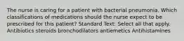 The nurse is caring for a patient with bacterial pneumonia. Which classifications of medications should the nurse expect to be prescribed for this patient? Standard Text: Select all that apply. Antibiotics steroids bronchodilators antiemetics Antihistamines