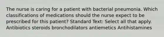 The nurse is caring for a patient with bacterial pneumonia. Which classifications of medications should the nurse expect to be prescribed for this patient? Standard Text: Select all that apply. Antibiotics steroids bronchodilators antiemetics Antihistamines