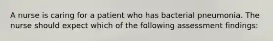 A nurse is caring for a patient who has bacterial pneumonia. The nurse should expect which of the following assessment findings: