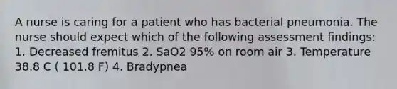 A nurse is caring for a patient who has bacterial pneumonia. The nurse should expect which of the following assessment findings: 1. Decreased fremitus 2. SaO2 95% on room air 3. Temperature 38.8 C ( 101.8 F) 4. Bradypnea