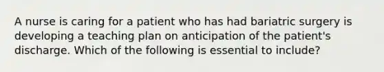 A nurse is caring for a patient who has had bariatric surgery is developing a teaching plan on anticipation of the patient's discharge. Which of the following is essential to include?