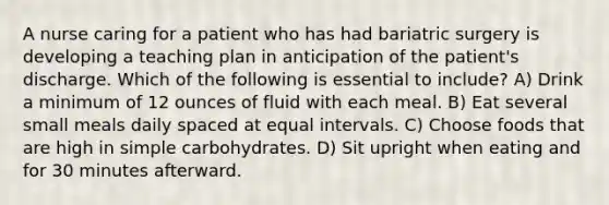 A nurse caring for a patient who has had bariatric surgery is developing a teaching plan in anticipation of the patient's discharge. Which of the following is essential to include? A) Drink a minimum of 12 ounces of fluid with each meal. B) Eat several small meals daily spaced at equal intervals. C) Choose foods that are high in simple carbohydrates. D) Sit upright when eating and for 30 minutes afterward.