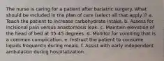 The nurse is caring for a patient after bariatric surgery. What should be included in the plan of care (select all that apply.)? a. Teach the patient to increase carbohydrate intake. b. Assess for incisional pain versus anastomosis leak. c. Maintain elevation of the head of bed at 35-45 degrees. d. Monitor for vomiting that is a common complication. e. Instruct the patient to consume liquids frequently during meals. f. Assist with early independent ambulation during hospitalization.