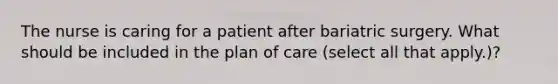 The nurse is caring for a patient after bariatric surgery. What should be included in the plan of care (select all that apply.)?