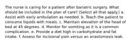 The nurse is caring for a patient after bariatric surgery. What should be included in the plan of care? (Select all that apply.) a. Assist with early ambulation as needed. b. Teach the patient to consume liquids with meals. c. Maintain elevation of the head of bed at 45 degrees. d. Monitor for vomiting as it is a common complication. e. Provide a diet high in carbohydrate and fat intake. f. Assess for incisional pain versus an anastomosis leak.