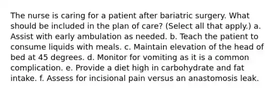 The nurse is caring for a patient after bariatric surgery. What should be included in the plan of care? (Select all that apply.) a. Assist with early ambulation as needed. b. Teach the patient to consume liquids with meals. c. Maintain elevation of the head of bed at 45 degrees. d. Monitor for vomiting as it is a common complication. e. Provide a diet high in carbohydrate and fat intake. f. Assess for incisional pain versus an anastomosis leak.