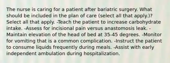 The nurse is caring for a patient after bariatric surgery. What should be included in the plan of care (select all that apply.)? Select all that apply. -Teach the patient to increase carbohydrate intake. -Assess for incisional pain versus anastomosis leak. -Maintain elevation of the head of bed at 35-45 degrees. -Monitor for vomiting that is a common complication. -Instruct the patient to consume liquids frequently during meals. -Assist with early independent ambulation during hospitalization.