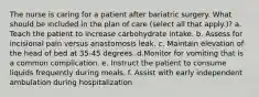 The nurse is caring for a patient after bariatric surgery. What should be included in the plan of care (select all that apply.)? a. Teach the patient to increase carbohydrate intake. b. Assess for incisional pain versus anastomosis leak. c. Maintain elevation of the head of bed at 35-45 degrees. d.Monitor for vomiting that is a common complication. e. Instruct the patient to consume liquids frequently during meals. f. Assist with early independent ambulation during hospitalization