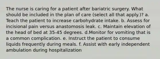 The nurse is caring for a patient after bariatric surgery. What should be included in the plan of care (select all that apply.)? a. Teach the patient to increase carbohydrate intake. b. Assess for incisional pain versus anastomosis leak. c. Maintain elevation of the head of bed at 35-45 degrees. d.Monitor for vomiting that is a common complication. e. Instruct the patient to consume liquids frequently during meals. f. Assist with early independent ambulation during hospitalization