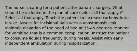 The nurse is caring for a patient after bariatric surgery. What should be included in the plan of care (select all that apply.)? Select all that apply. Teach the patient to increase carbohydrate intake. Assess for incisional pain versus anastomosis leak. Maintain elevation of the head of bed at 35-45 degrees. Monitor for vomiting that is a common complication. Instruct the patient to consume liquids frequently during meals. Assist with early independent ambulation during hospitalization.