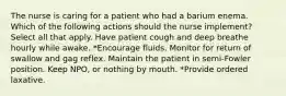 The nurse is caring for a patient who had a barium enema. Which of the following actions should the nurse implement? Select all that apply. Have patient cough and deep breathe hourly while awake. *Encourage fluids. Monitor for return of swallow and gag reflex. Maintain the patient in semi-Fowler position. Keep NPO, or nothing by mouth. *Provide ordered laxative.