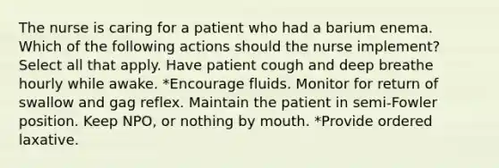 The nurse is caring for a patient who had a barium enema. Which of the following actions should the nurse implement? Select all that apply. Have patient cough and deep breathe hourly while awake. *Encourage fluids. Monitor for return of swallow and gag reflex. Maintain the patient in semi-Fowler position. Keep NPO, or nothing by mouth. *Provide ordered laxative.